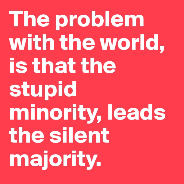 The problem with the world, is that the        stupid minority, leads the silent majority.