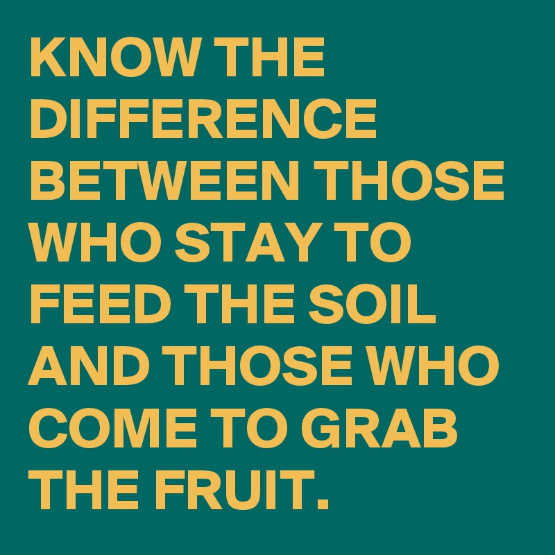 KNOW THE DIFFERENCE BETWEEN THOSE WHO STAY TO FEED THE SOIL AND THOSE WHO COME TO GRAB THE FRUIT. 