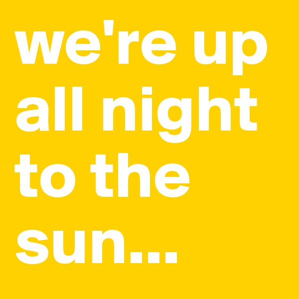 we're up all night to the sun...
