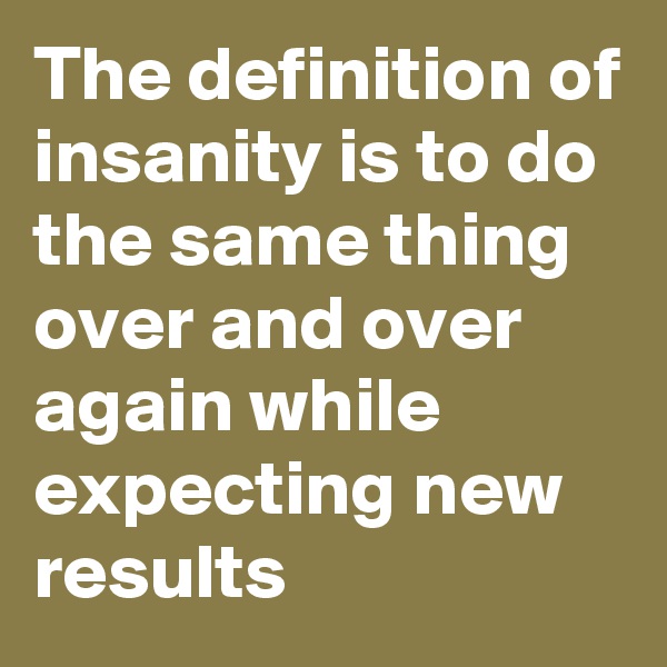 The definition of insanity is to do the same thing over and over again while expecting new results