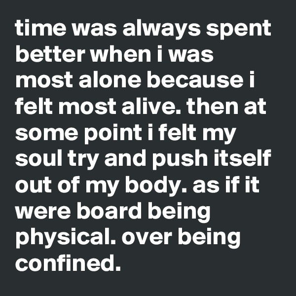 time was always spent better when i was most alone because i felt most alive. then at some point i felt my soul try and push itself out of my body. as if it were board being physical. over being confined.