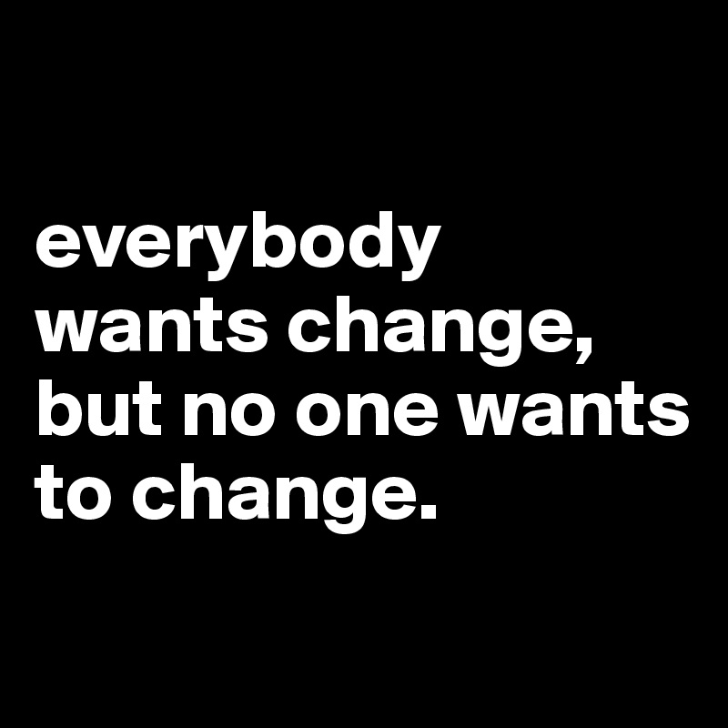 

everybody wants change, but no one wants to change. 

