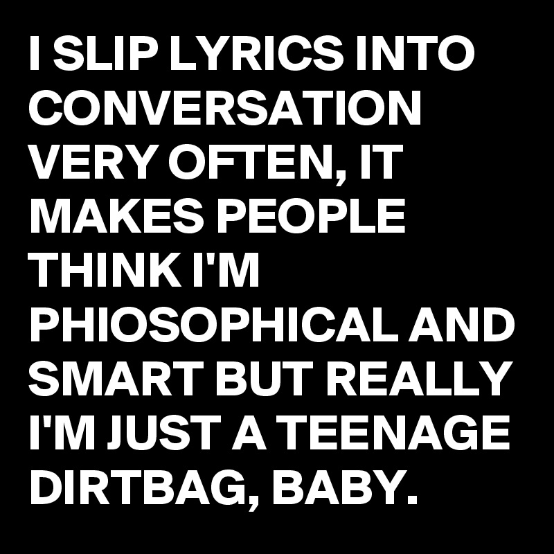 I SLIP LYRICS INTO CONVERSATION VERY OFTEN, IT MAKES PEOPLE THINK I'M PHIOSOPHICAL AND SMART BUT REALLY I'M JUST A TEENAGE DIRTBAG, BABY.
