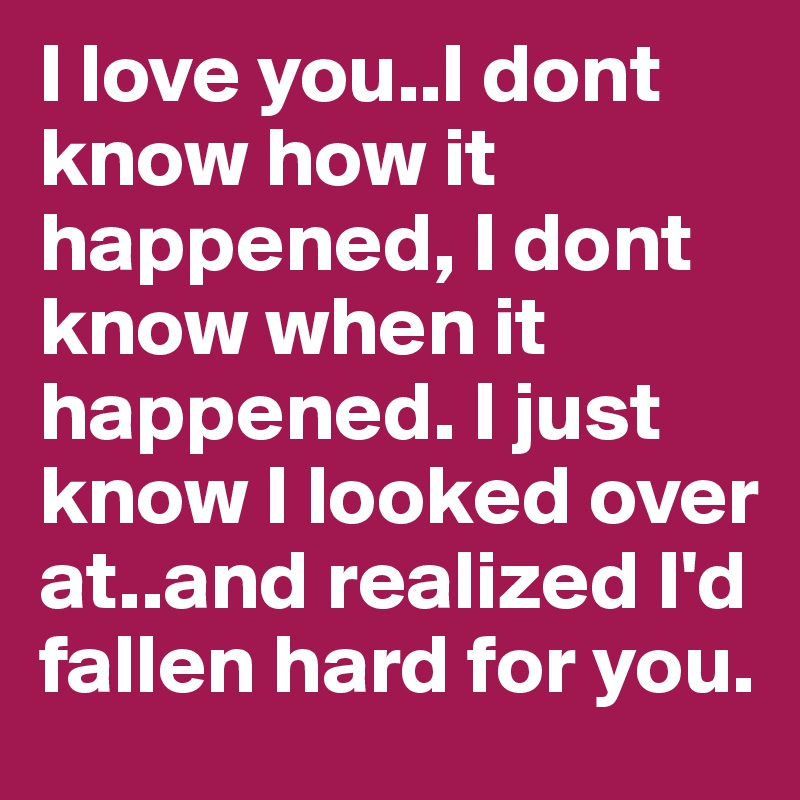 I love you..I dont know how it happened, I dont know when it happened. I just know I looked over at..and realized I'd fallen hard for you.