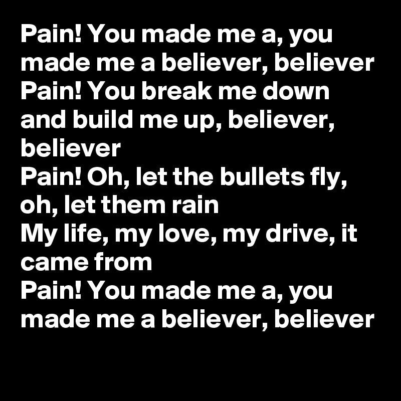 Pain! You made me a, you made me a believer, believer
Pain! You break me down and build me up, believer, believer
Pain! Oh, let the bullets fly, oh, let them rain
My life, my love, my drive, it came from
Pain! You made me a, you made me a believer, believer