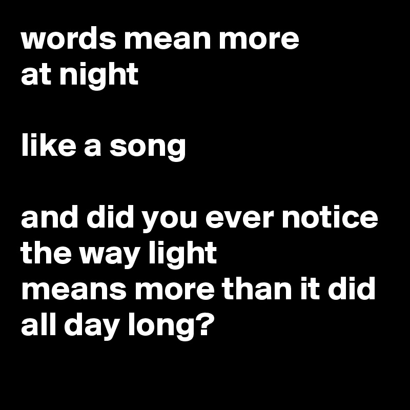 words mean more 
at night

like a song

and did you ever notice
the way light 
means more than it did all day long?
