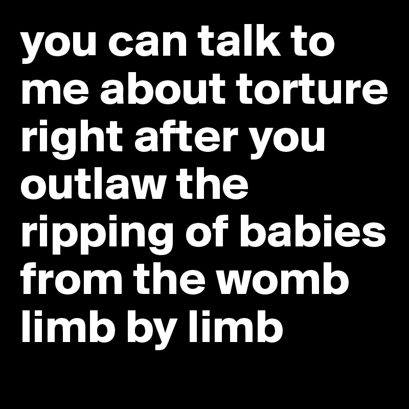 you can talk to me about torture right after you outlaw the ripping of babies from the womb limb by limb