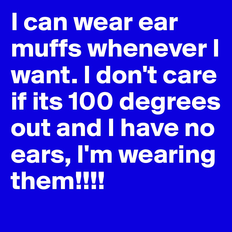 I can wear ear muffs whenever I want. I don't care if its 100 degrees out and I have no ears, I'm wearing them!!!!