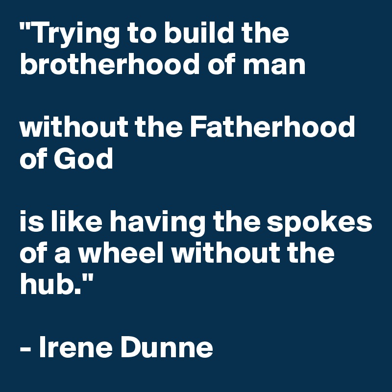 "Trying to build the brotherhood of man 

without the Fatherhood of God 

is like having the spokes of a wheel without the hub." 

- Irene Dunne