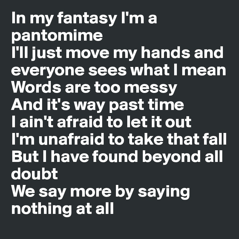 In my fantasy I'm a pantomime 
I'll just move my hands and everyone sees what I mean 
Words are too messy
And it's way past time
I ain't afraid to let it out 
I'm unafraid to take that fall 
But I have found beyond all doubt 
We say more by saying nothing at all 