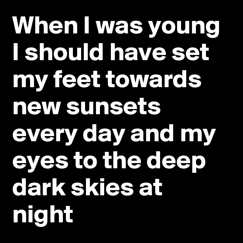 When I was young I should have set my feet towards new sunsets every day and my eyes to the deep dark skies at night