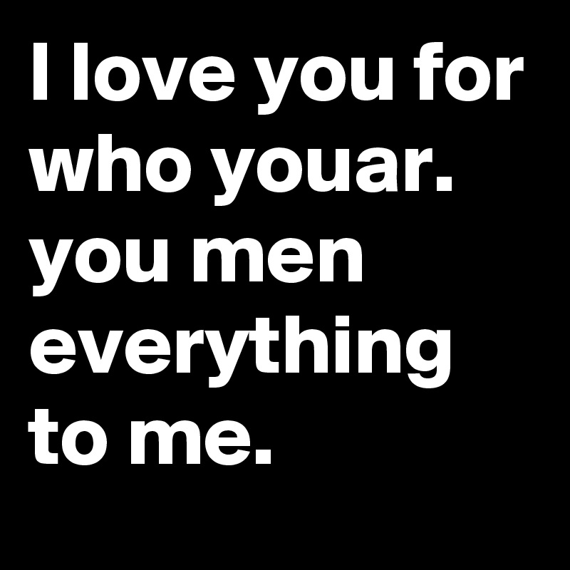 I love you for who youar. you men everything to me.