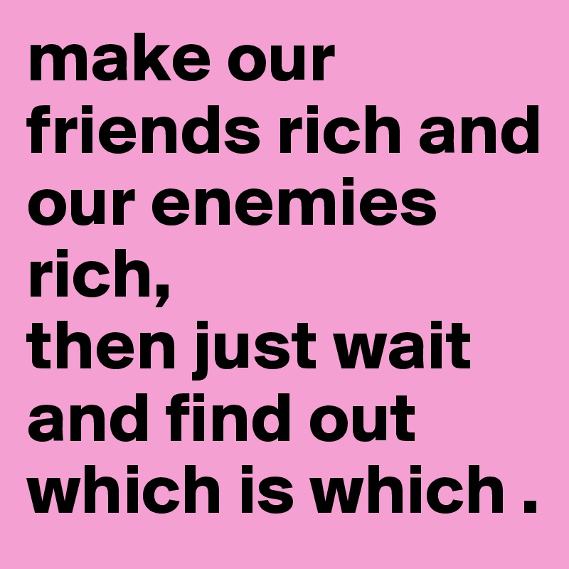 make our friends rich and our enemies rich, 
then just wait and find out which is which .