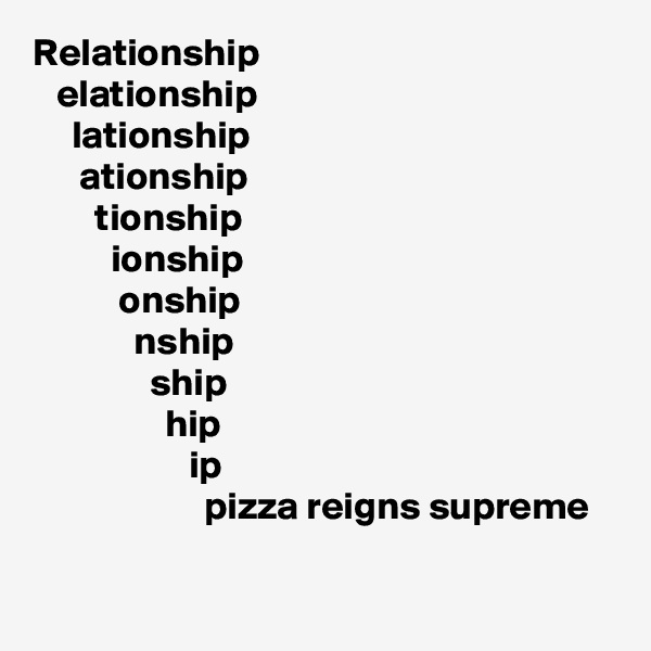 Relationship
   elationship 
     lationship
      ationship
        tionship
          ionship
           onship
             nship 
               ship
                 hip
                    ip 
                      pizza reigns supreme

