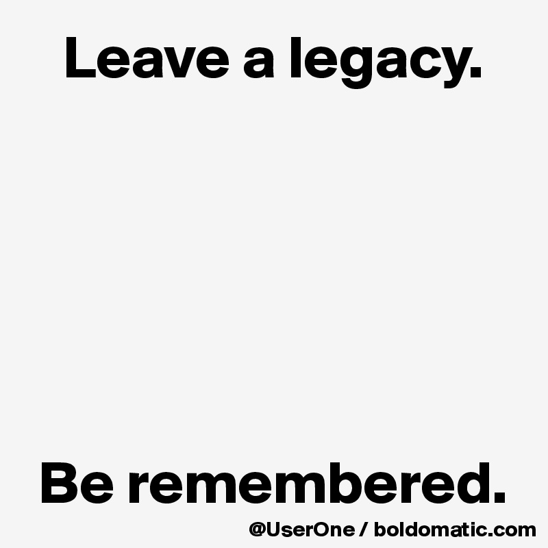    Leave a legacy.






 Be remembered.