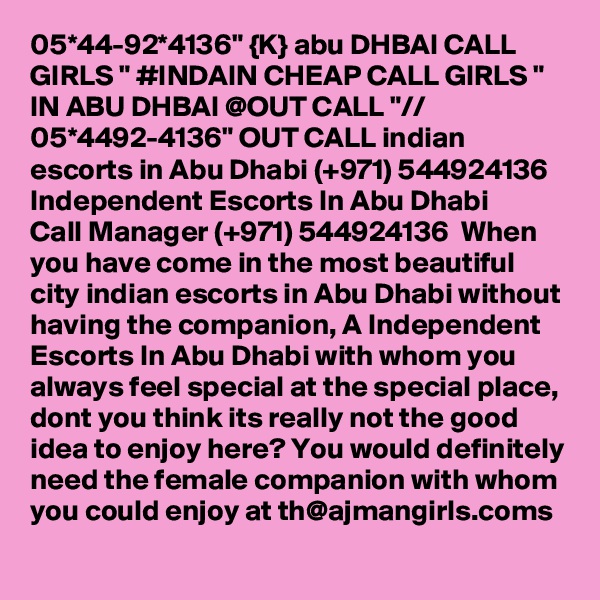 05*44-92*4136" {K} abu DHBAI CALL GIRLS " #INDAIN CHEAP CALL GIRLS " IN ABU DHBAI @OUT CALL "// 05*4492-4136" OUT CALL indian escorts in Abu Dhabi (+971) 544924136  Independent Escorts In Abu Dhabi 
Call Manager (+971) 544924136  When you have come in the most beautiful city indian escorts in Abu Dhabi without having the companion, A Independent Escorts In Abu Dhabi with whom you always feel special at the special place, dont you think its really not the good idea to enjoy here? You would definitely need the female companion with whom you could enjoy at th@ajmangirls.coms 