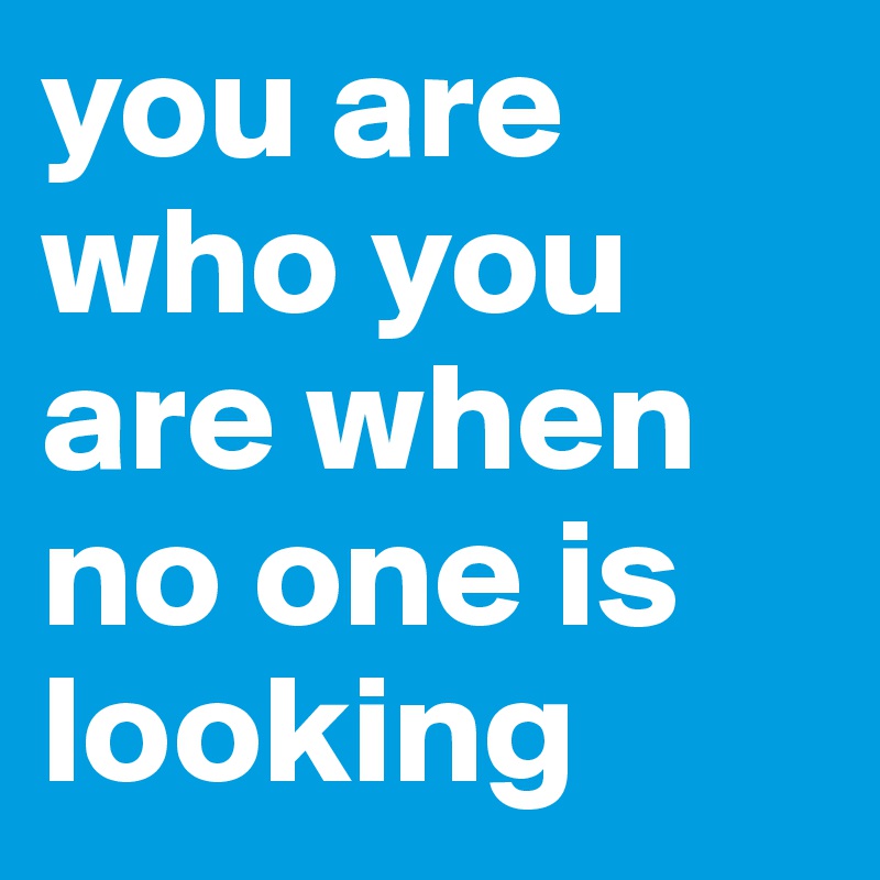 you are who you are when no one is 
looking