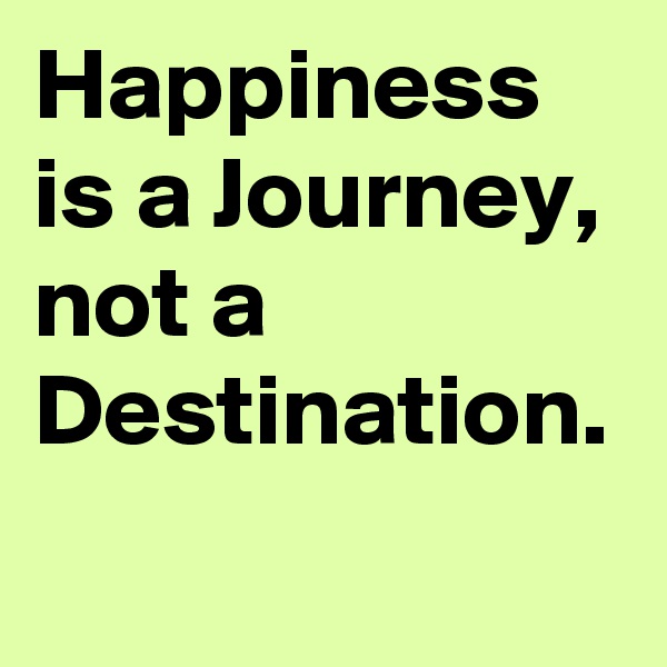 Happiness is a Journey, not a Destination. 
