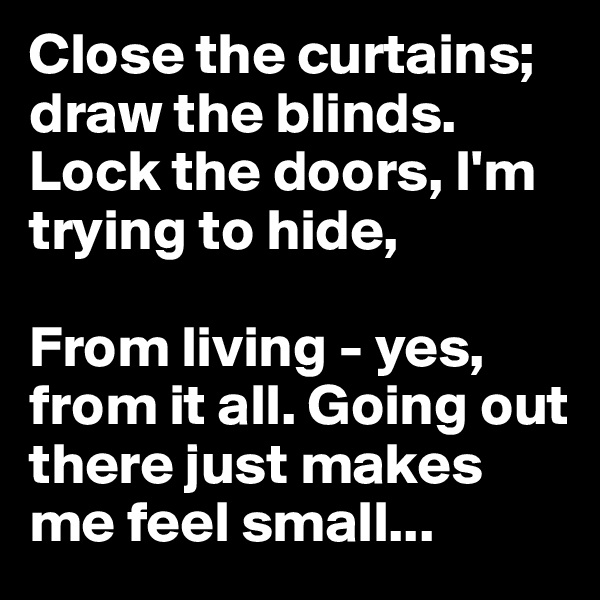 Close the curtains; draw the blinds. Lock the doors, I'm trying to hide,

From living - yes, from it all. Going out there just makes me feel small...