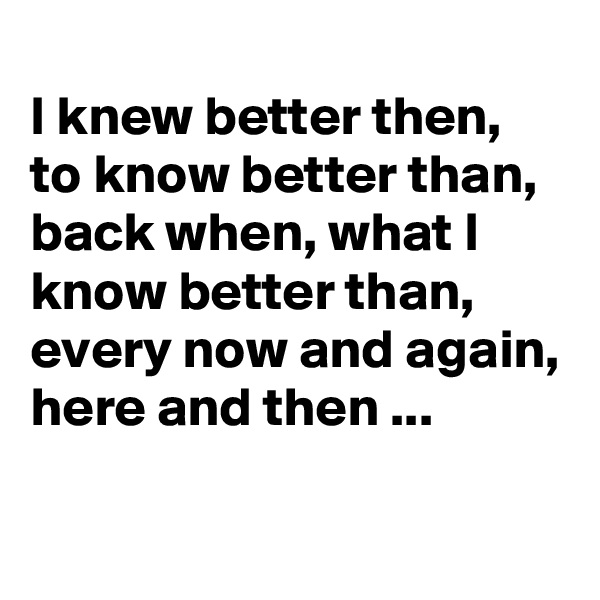 
I knew better then, to know better than, back when, what I know better than, every now and again, here and then ...


