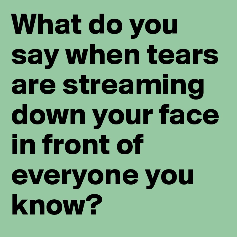 What do you say when tears are streaming down your face in front of everyone you know?