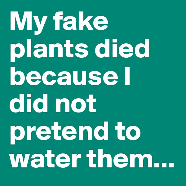 My fake plants died because I did not pretend to water them...