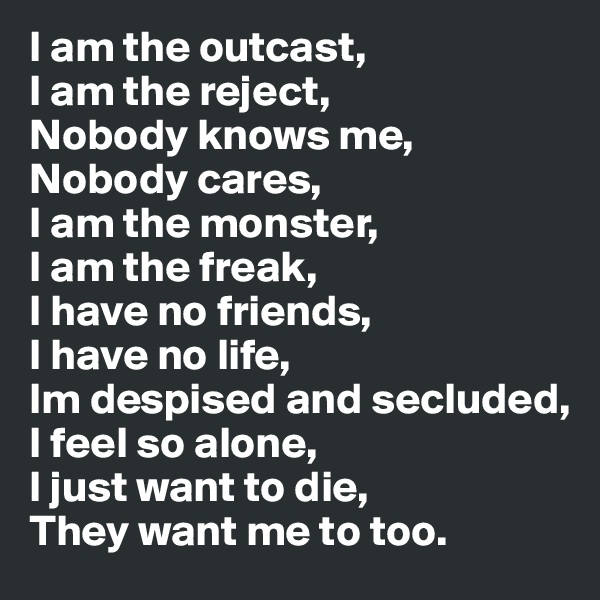 I am the outcast,
I am the reject,
Nobody knows me,
Nobody cares,
I am the monster,
I am the freak,
I have no friends,
I have no life,
Im despised and secluded,
I feel so alone,
I just want to die,
They want me to too.