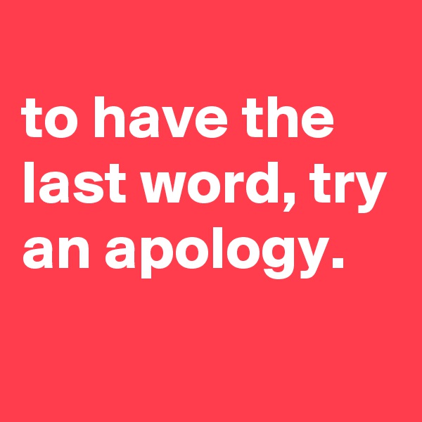 
to have the last word, try an apology.

