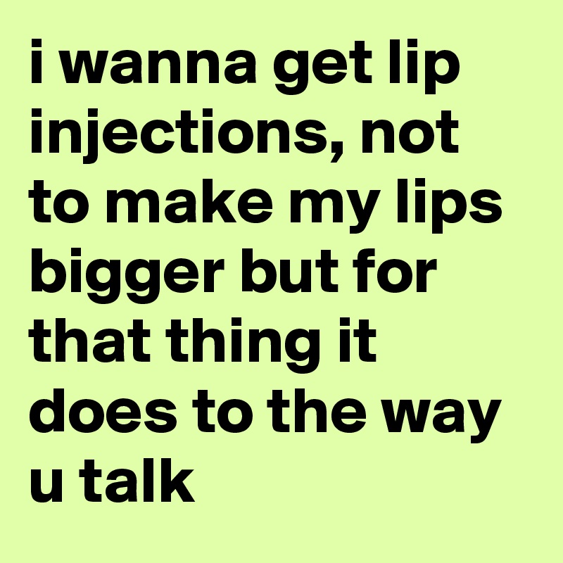 i wanna get lip injections, not to make my lips bigger but for that thing it does to the way u talk