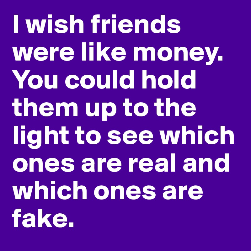I wish friends were like money. You could hold them up to the light to see which ones are real and which ones are fake. 