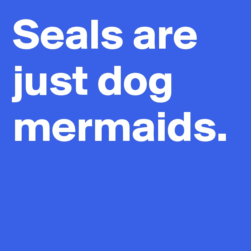 Seals are just dog mermaids. 