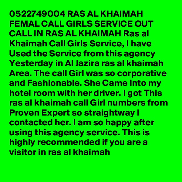 0522749004 RAS AL KHAIMAH FEMAL CALL GIRLS SERVICE OUT CALL IN RAS AL KHAIMAH Ras al Khaimah Call Girls Service, I have Used the Service from this agency Yesterday in Al Jazira ras al khaimah Area. The call Girl was so corporative and Fashionable. She Came Into my hotel room with her driver. I got This ras al khaimah call Girl numbers from Proven Expert so straightway I contacted her. I am so happy after using this agency service. This is highly recommended if you are a visitor in ras al khaimah