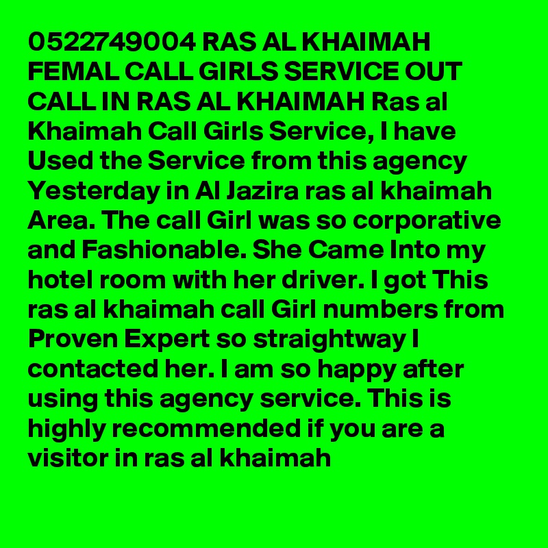 0522749004 RAS AL KHAIMAH FEMAL CALL GIRLS SERVICE OUT CALL IN RAS AL KHAIMAH Ras al Khaimah Call Girls Service, I have Used the Service from this agency Yesterday in Al Jazira ras al khaimah Area. The call Girl was so corporative and Fashionable. She Came Into my hotel room with her driver. I got This ras al khaimah call Girl numbers from Proven Expert so straightway I contacted her. I am so happy after using this agency service. This is highly recommended if you are a visitor in ras al khaimah