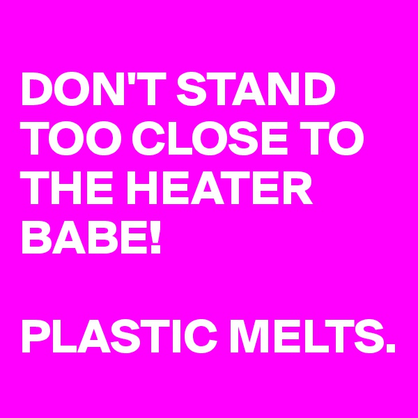 
DON'T STAND TOO CLOSE TO THE HEATER BABE! 

PLASTIC MELTS.