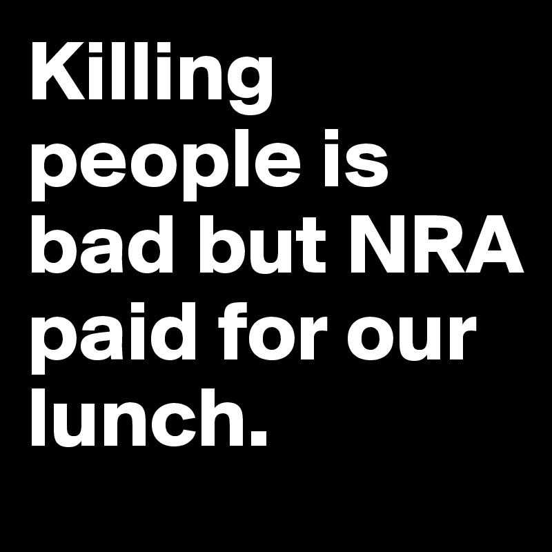 Killing people is bad but NRA paid for our lunch.