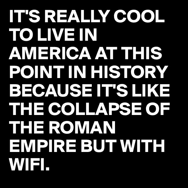 IT'S REALLY COOL TO LIVE IN AMERICA AT THIS POINT IN HISTORY BECAUSE IT'S LIKE THE COLLAPSE OF THE ROMAN EMPIRE BUT WITH WIFI.