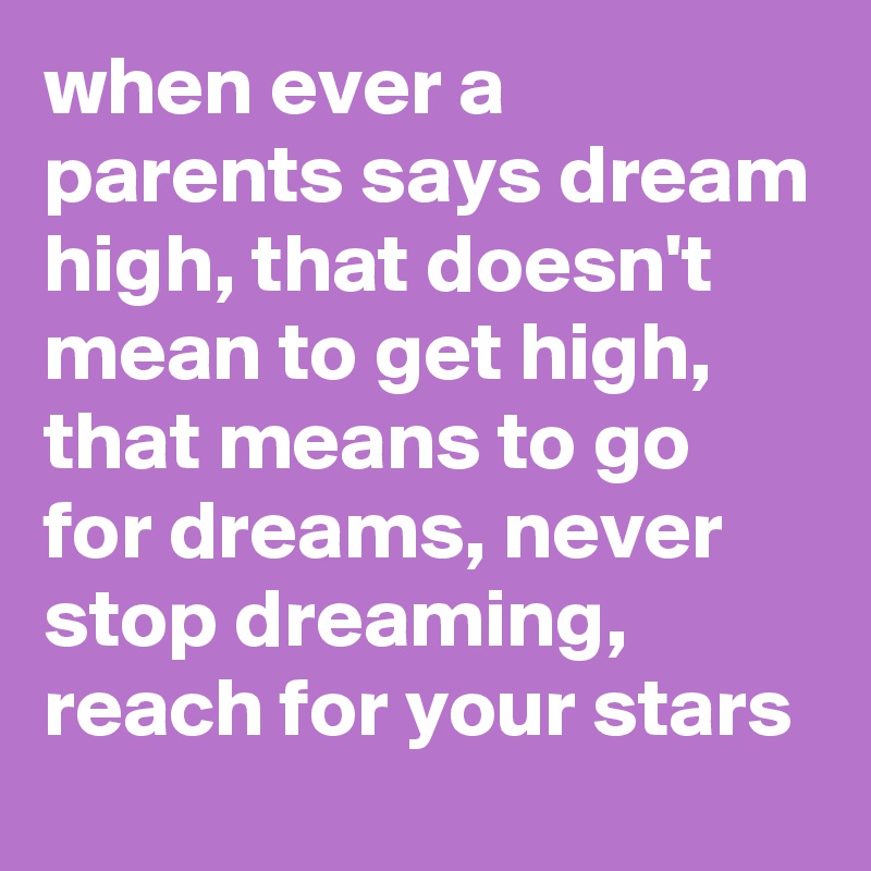 when ever a parents says dream high, that doesn't mean to get high, that means to go for dreams, never stop dreaming, reach for your stars