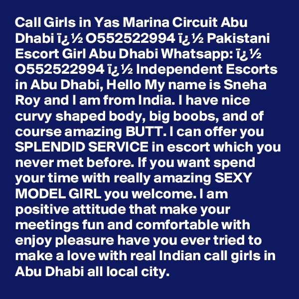 Call Girls in Yas Marina Circuit Abu Dhabi ï¿½ O552522994 ï¿½ Pakistani Escort Girl Abu Dhabi Whatsapp: ï¿½ O552522994 ï¿½ Independent Escorts in Abu Dhabi, Hello My name is Sneha Roy and I am from India. I have nice curvy shaped body, big boobs, and of course amazing BUTT. I can offer you SPLENDID SERVICE in escort which you never met before. If you want spend your time with really amazing SEXY MODEL GIRL you welcome. I am positive attitude that make your meetings fun and comfortable with enjoy pleasure have you ever tried to make a love with real Indian call girls in Abu Dhabi all local city. 