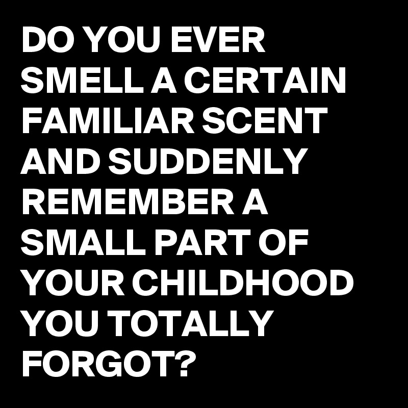 DO YOU EVER SMELL A CERTAIN FAMILIAR SCENT AND SUDDENLY REMEMBER A SMALL PART OF YOUR CHILDHOOD YOU TOTALLY FORGOT?