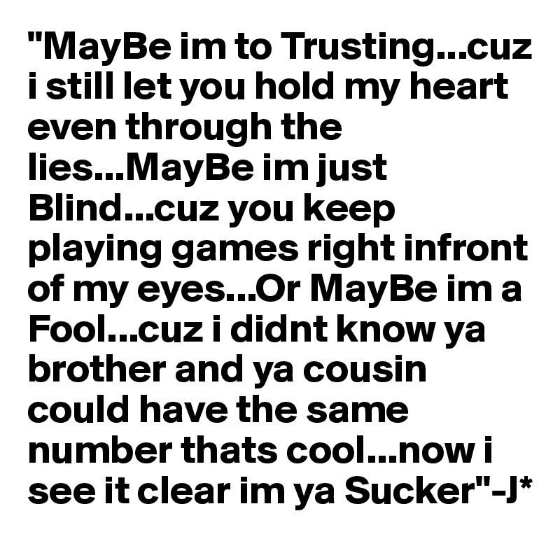 "MayBe im to Trusting...cuz i still let you hold my heart even through the lies...MayBe im just Blind...cuz you keep playing games right infront of my eyes...Or MayBe im a Fool...cuz i didnt know ya brother and ya cousin could have the same number thats cool...now i see it clear im ya Sucker"-J*