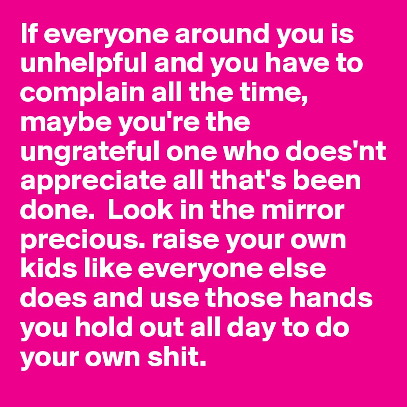 If everyone around you is unhelpful and you have to complain all the time, maybe you're the ungrateful one who does'nt appreciate all that's been done.  Look in the mirror precious. raise your own kids like everyone else does and use those hands you hold out all day to do your own shit. 