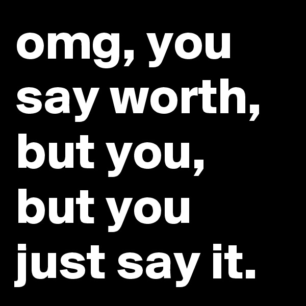 omg, you say worth,  but you, but you just say it.