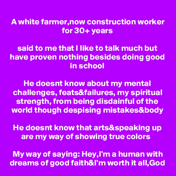 A white farmer,now construction worker for 30+ years

said to me that I like to talk much but have proven nothing besides doing good in school

He doesnt know about my mental challenges, feats&failures, my spiritual strength, from being disdainful of the world though despising mistakes&body

He doesnt know that arts&speaking up are my way of showing true colors  

My way of saying: Hey,I'm a human with dreams of good faith&I'm worth it all,God