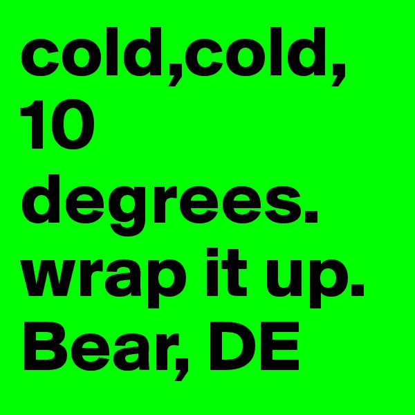 cold,cold, 10 degrees. wrap it up. Bear, DE