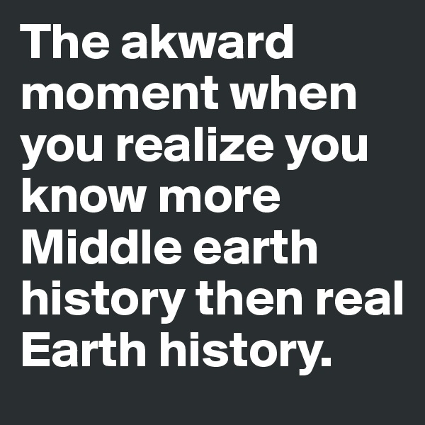 The akward moment when you realize you know more Middle earth history then real Earth history.