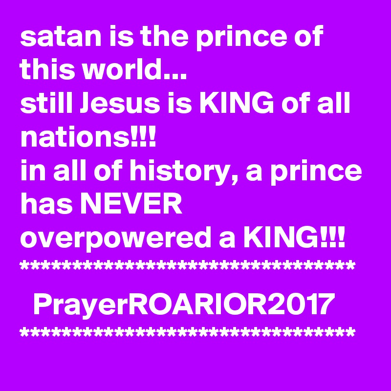 satan is the prince of this world...
still Jesus is KING of all nations!!!
in all of history, a prince has NEVER overpowered a KING!!!
********************************
  PrayerROARIOR2017
********************************