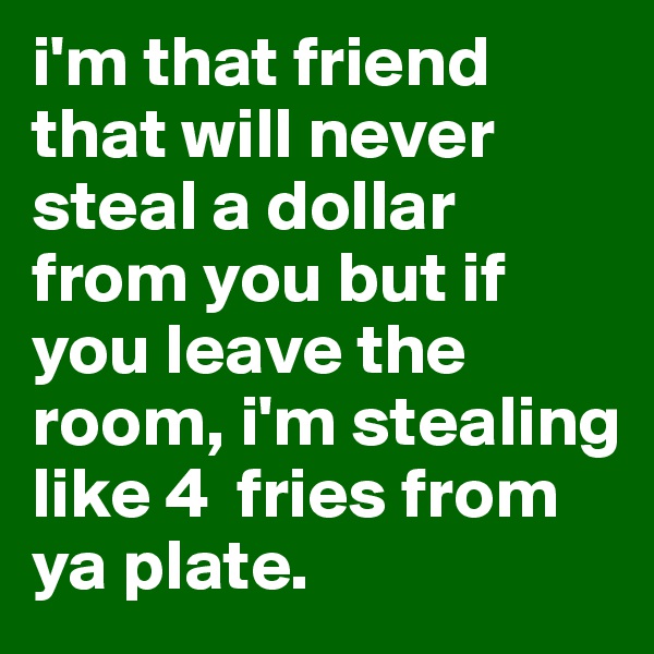 i'm that friend that will never steal a dollar from you but if you leave the room, i'm stealing like 4  fries from ya plate.