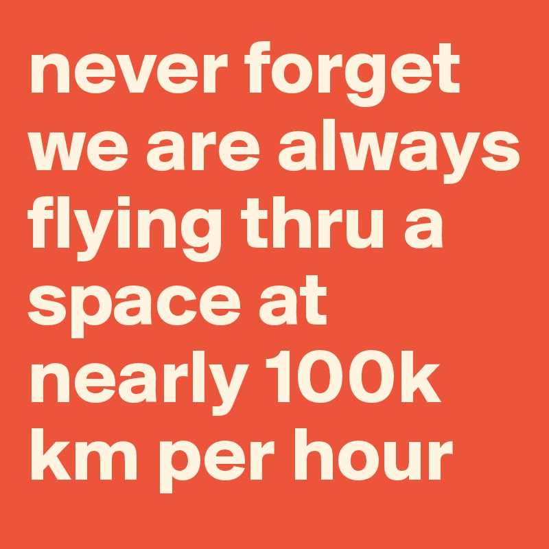 never forget we are always flying thru a space at nearly 100k km per hour