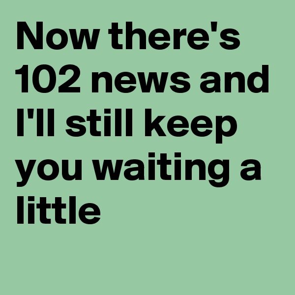 Now there's 102 news and I'll still keep you waiting a little