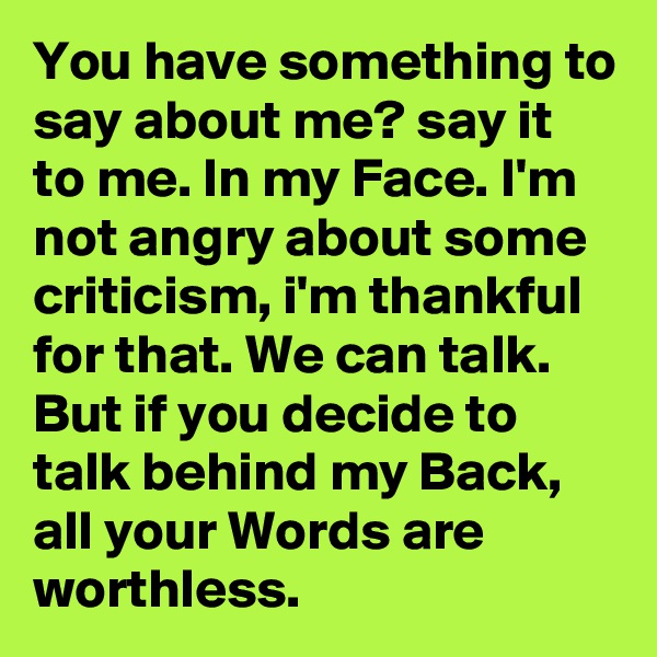 You have something to say about me? say it to me. In my Face. I'm not angry about some criticism, i'm thankful for that. We can talk. But if you decide to talk behind my Back, all your Words are worthless.